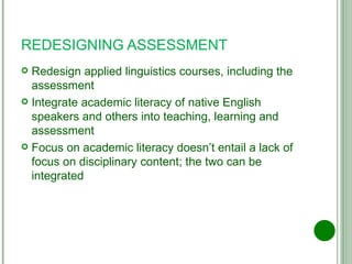 REDESIGNING ASSESSMENT Redesign applied linguistics courses, including the assessment Integrate academic literacy of native English speakers and others into teaching, learning and assessment Focus on academic literacy doesn’t entail a lack of focus on disciplinary content; the two can be integrated 