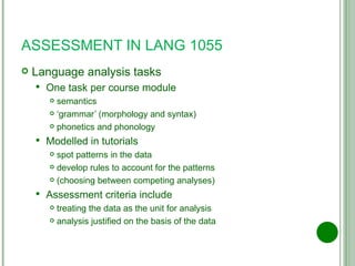 ASSESSMENT IN LANG 1055 Language analysis tasks One task per course module semantics ‘ grammar’ (morphology and syntax) phonetics and phonology Modelled in tutorials spot patterns in the data develop rules to account for the patterns (choosing between competing analyses) Assessment criteria include treating the data as the unit for analysis analysis justified on the basis of the data 