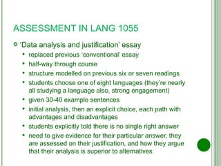 ASSESSMENT IN LANG 1055 ‘ Data analysis and justification’ essay replaced previous ‘conventional’ essay half-way through course structure modelled on previous six or seven readings students choose one of eight languages (they’re nearly all studying a language also, strong engagement) given 30-40 example sentences initial analysis, then an explicit choice, each path with advantages and disadvantages students explicitly told there is no single right answer need to give evidence for their particular answer, they are assessed on their justification, and how they argue that their analysis is superior to alternatives 