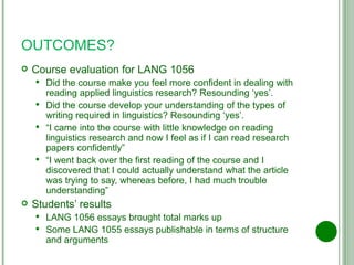 OUTCOMES? Course evaluation for LANG 1056 Did the course make you feel more confident in dealing with reading applied linguistics research? Resounding ‘yes’. Did the course develop your understanding of the types of writing required in linguistics? Resounding ‘yes’. “ I came into the course with little knowledge on reading linguistics research and now I feel as if I can read research papers confidently” “ I went back over the first reading of the course and I discovered that I could actually understand what the article was trying to say, whereas before, I had much trouble understanding” Students’ results LANG 1056 essays brought total marks up Some LANG 1055 essays publishable in terms of structure and arguments 