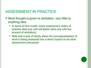 ASSESSMENT IN PRACTICE Most thought is given to elicitation, very little to anything else. In terms of this model, many assessment codes of practice deal only with elicitation (and only with the amount of elicitation) Note that a lack of clarity about the conceptualisation of what is being assessed has a direct impact on all other assessment processes 