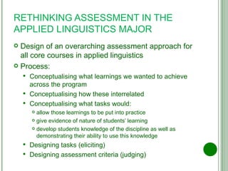 RETHINKING ASSESSMENT IN THE APPLIED LINGUISTICS MAJOR Design of an overarching assessment approach for all core courses in applied linguistics Process: Conceptualising what learnings we wanted to achieve across the program Conceptualising how these interrelated Conceptualising what tasks would: allow those learnings to be put into practice give evidence of nature of students’ learning develop students knowledge of the discipline as well as demonstrating their ability to use this knowledge Designing tasks (eliciting) Designing assessment criteria (judging) 