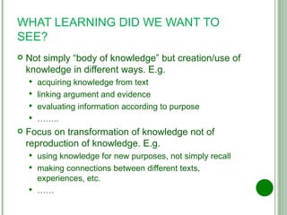 WHAT LEARNING DID WE WANT TO SEE? Not simply “body of knowledge” but creation/use of knowledge in different ways. E.g. acquiring knowledge from text linking argument and evidence evaluating information according to purpose …… .. Focus on transformation of knowledge not of reproduction of knowledge. E.g. using knowledge for new purposes, not simply recall making connections between different texts, experiences, etc. …… 