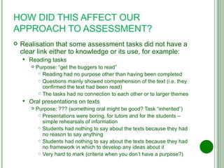 HOW DID THIS AFFECT OUR APPROACH TO ASSESSMENT? Realisation that some assessment tasks did not have a clear link either to knowledge or its use, for example: Reading tasks Purpose: “get the buggers to read” Reading had no purpose other than having been completed Questions mainly showed comprehension of the text (i.e. they confirmed the text had been read) The tasks had no connection to each other or to larger themes Oral presentations on texts Purpose: ??? (something oral might be good? Task “inherited”) Presentations were boring, for tutors and for the students – simple rehearsals of information Students had nothing to say about the texts because they had no reason to say anything Students had nothing to say about the texts because they had no framework in which to develop any ideas about it Very hard to mark (criteria when you don’t have a purpose?) 