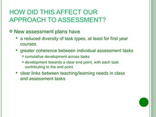 HOW DID THIS AFFECT OUR APPROACH TO ASSESSMENT? New assessment plans have a reduced diversity of task types, at least for first year courses greater coherence between individual assessment tasks cumulative development across tasks development towards a clear end point, with each task contributing to the end point clear links between teaching/learning needs in class and assessment tasks 