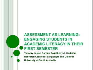 ASSESSMENT AS LEARNING: ENGAGING STUDENTS IN ACADEMIC LITERACY IN THEIR FIRST SEMESTER Timothy Jowan Curnow & Anthony J. Liddicoat Research Centre for Languages and Cultures University of South Australia 
