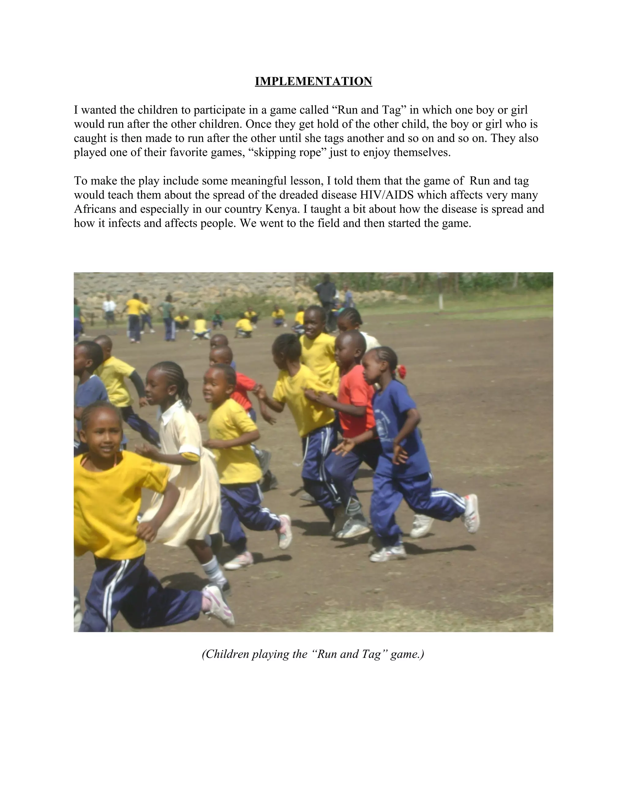 IMPLEMENTATION

I wanted the children to participate in a game called “Run and Tag” in which one boy or girl
would run after the other children. Once they get hold of the other child, the boy or girl who is
caught is then made to run after the other until she tags another and so on and so on. They also
played one of their favorite games, “skipping rope” just to enjoy themselves.

To make the play include some meaningful lesson, I told them that the game of Run and tag
would teach them about the spread of the dreaded disease HIV/AIDS which affects very many
Africans and especially in our country Kenya. I taught a bit about how the disease is spread and
how it infects and affects people. We went to the field and then started the game.




                          (Children playing the “Run and Tag” game.)
 