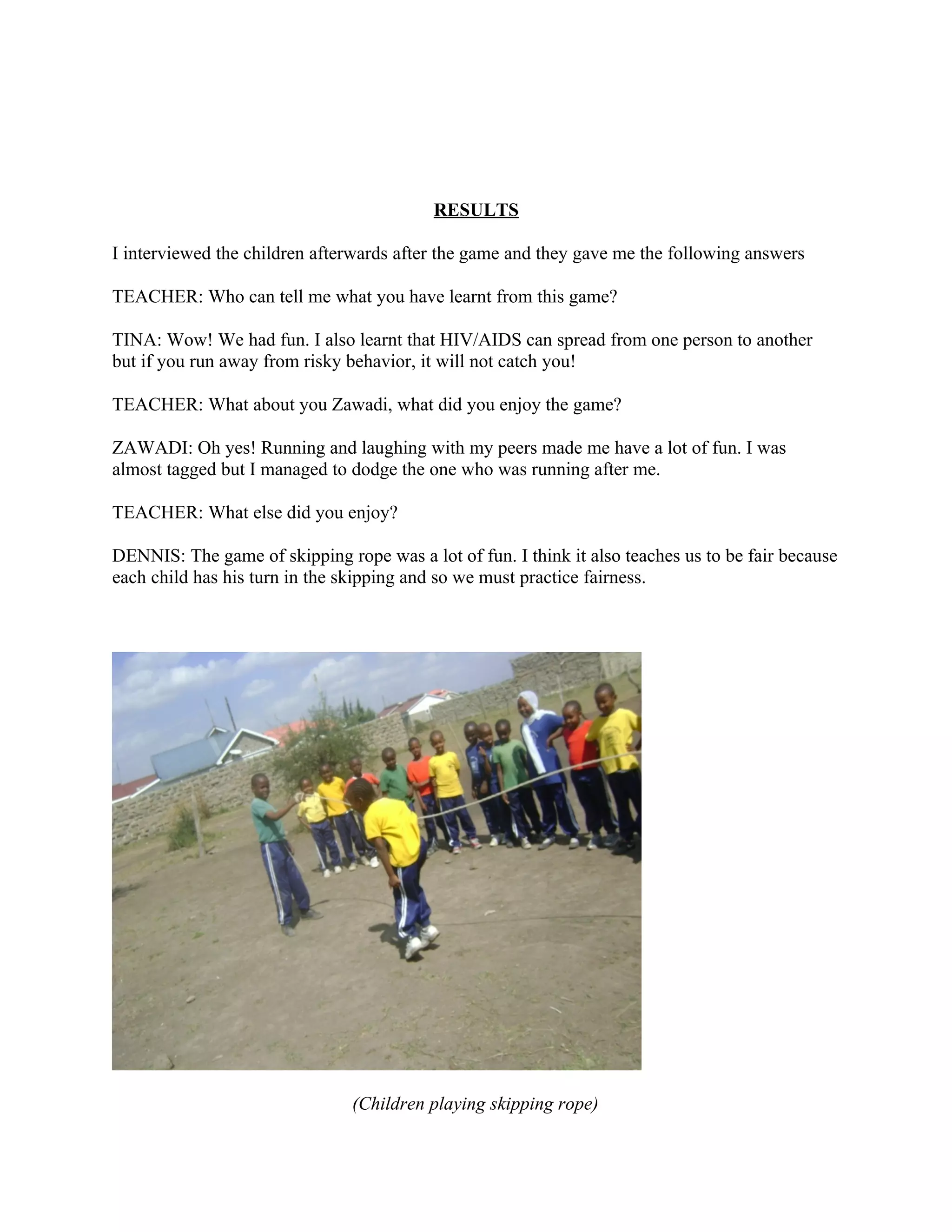 RESULTS

I interviewed the children afterwards after the game and they gave me the following answers

TEACHER: Who can tell me what you have learnt from this game?

TINA: Wow! We had fun. I also learnt that HIV/AIDS can spread from one person to another
but if you run away from risky behavior, it will not catch you!

TEACHER: What about you Zawadi, what did you enjoy the game?

ZAWADI: Oh yes! Running and laughing with my peers made me have a lot of fun. I was
almost tagged but I managed to dodge the one who was running after me.

TEACHER: What else did you enjoy?

DENNIS: The game of skipping rope was a lot of fun. I think it also teaches us to be fair because
each child has his turn in the skipping and so we must practice fairness.




                                (Children playing skipping rope)
 