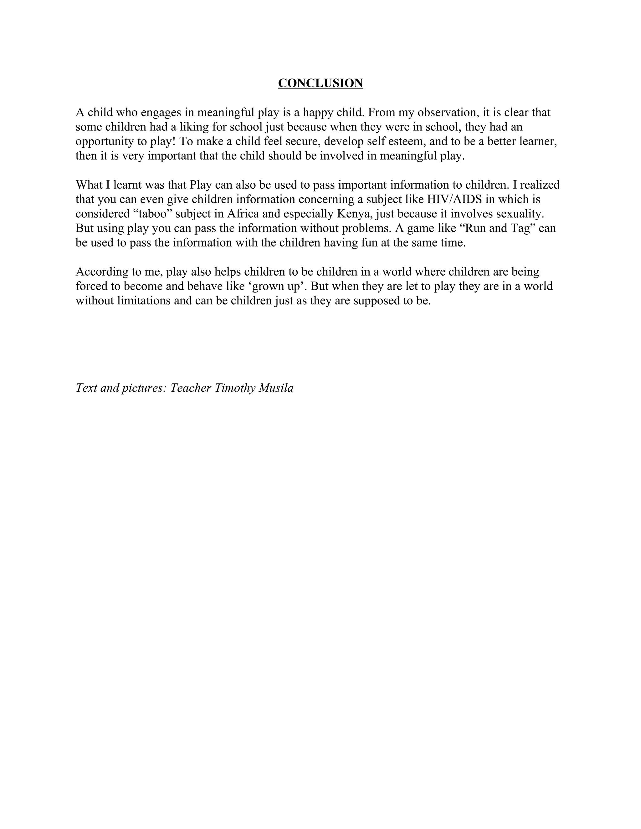 CONCLUSION

A child who engages in meaningful play is a happy child. From my observation, it is clear that
some children had a liking for school just because when they were in school, they had an
opportunity to play! To make a child feel secure, develop self esteem, and to be a better learner,
then it is very important that the child should be involved in meaningful play.

What I learnt was that Play can also be used to pass important information to children. I realized
that you can even give children information concerning a subject like HIV/AIDS in which is
considered “taboo” subject in Africa and especially Kenya, just because it involves sexuality.
But using play you can pass the information without problems. A game like “Run and Tag” can
be used to pass the information with the children having fun at the same time.

According to me, play also helps children to be children in a world where children are being
forced to become and behave like ‘grown up’. But when they are let to play they are in a world
without limitations and can be children just as they are supposed to be.




Text and pictures: Teacher Timothy Musila
 