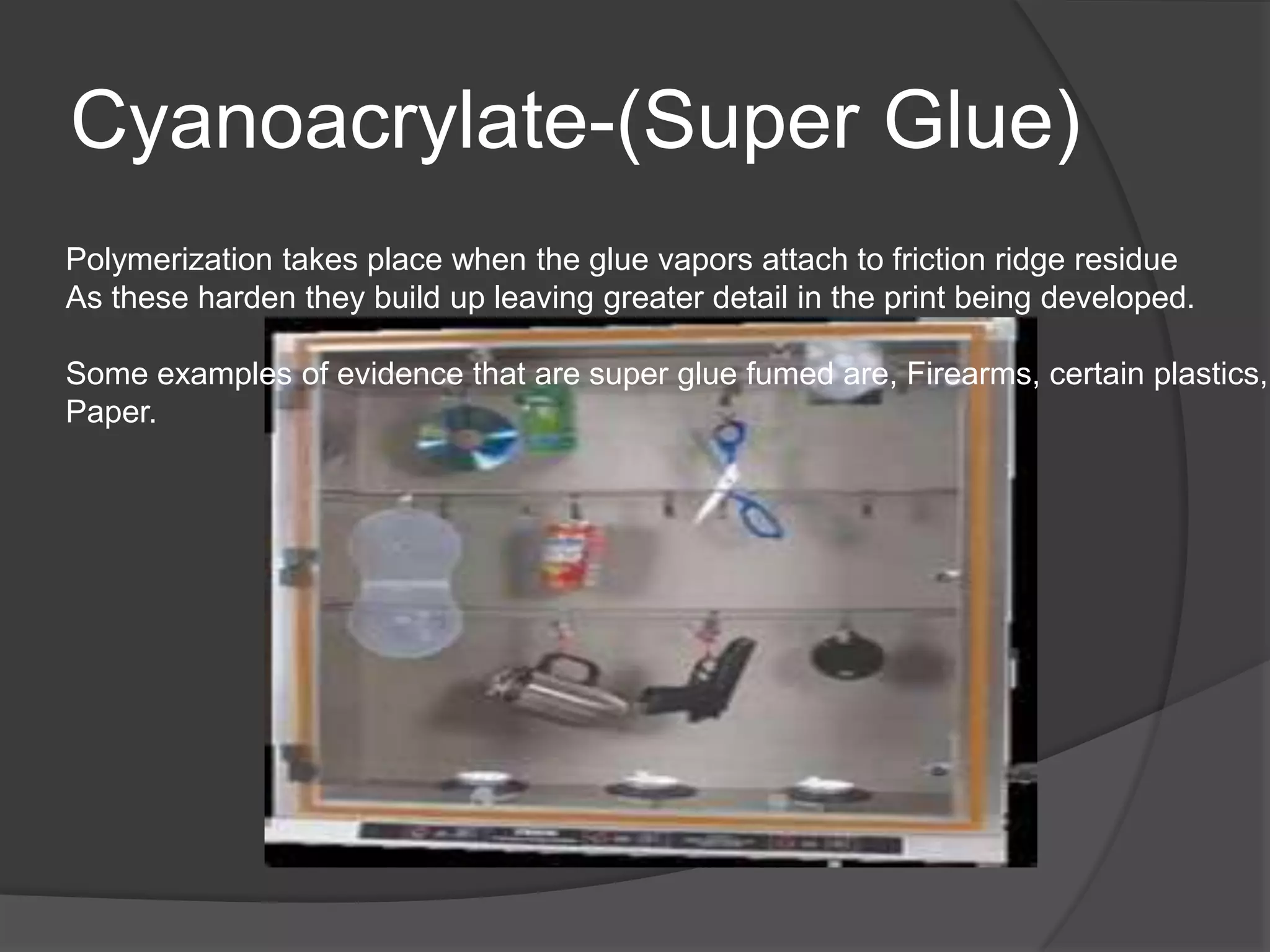 Cyanoacrylate-(Super Glue)
Polymerization takes place when the glue vapors attach to friction ridge residue
As these harden they build up leaving greater detail in the print being developed.
Some examples of evidence that are super glue fumed are, Firearms, certain plastics,
Paper.

 
