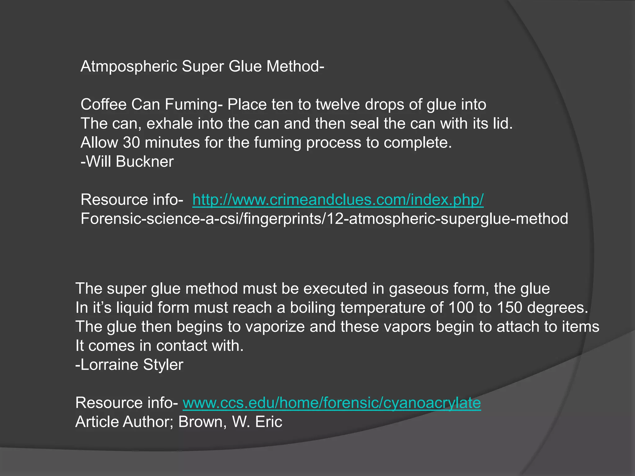 Atmpospheric Super Glue MethodCoffee Can Fuming- Place ten to twelve drops of glue into
The can, exhale into the can and then seal the can with its lid.
Allow 30 minutes for the fuming process to complete.
-Will Buckner
Resource info- http://www.crimeandclues.com/index.php/
Forensic-science-a-csi/fingerprints/12-atmospheric-superglue-method

The super glue method must be executed in gaseous form, the glue
In it’s liquid form must reach a boiling temperature of 100 to 150 degrees.
The glue then begins to vaporize and these vapors begin to attach to items
It comes in contact with.
-Lorraine Styler
Resource info- www.ccs.edu/home/forensic/cyanoacrylate
Article Author; Brown, W. Eric

 