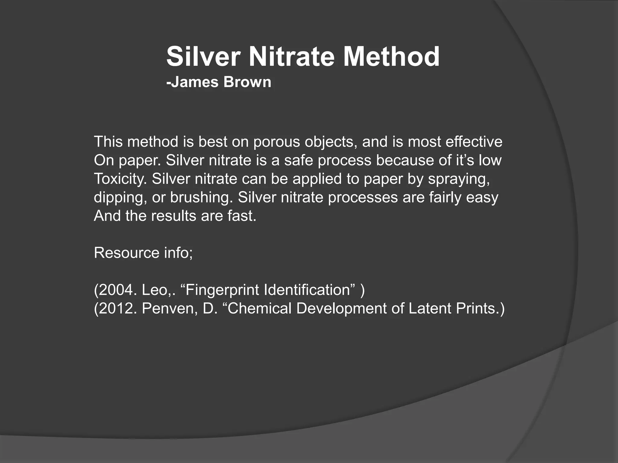 Silver Nitrate Method
-James Brown

This method is best on porous objects, and is most effective
On paper. Silver nitrate is a safe process because of it’s low
Toxicity. Silver nitrate can be applied to paper by spraying,
dipping, or brushing. Silver nitrate processes are fairly easy
And the results are fast.
Resource info;
(2004. Leo,. “Fingerprint Identification” )
(2012. Penven, D. “Chemical Development of Latent Prints.)

 