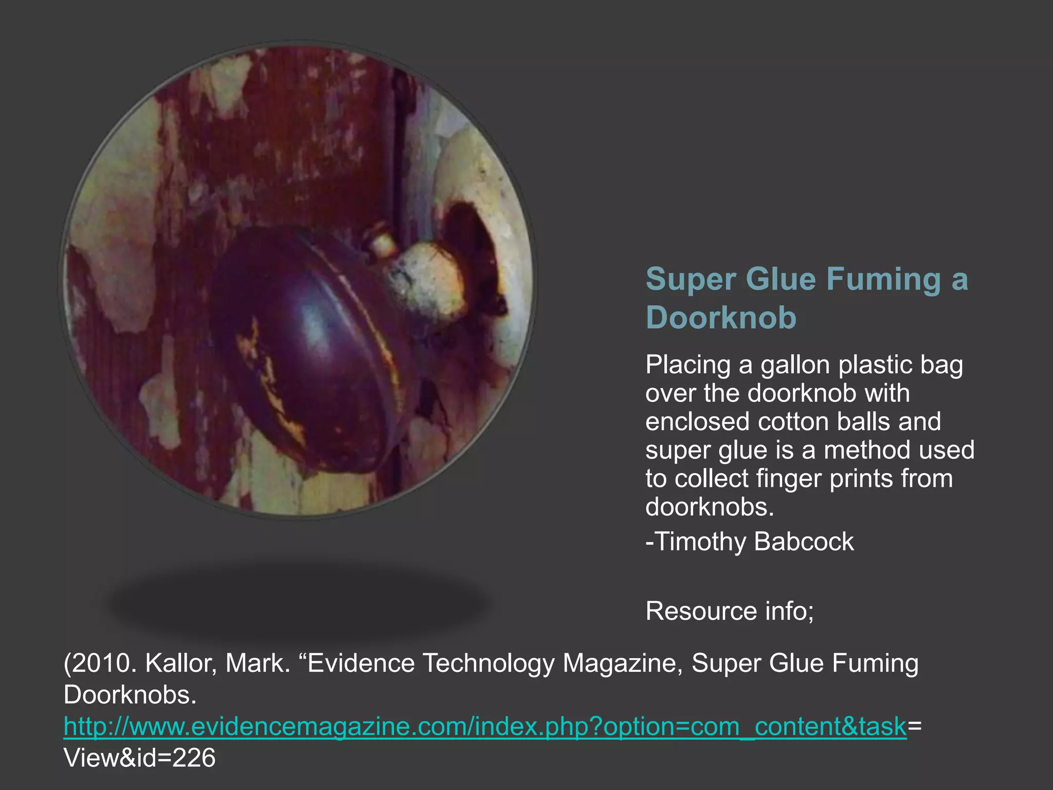 Super Glue Fuming a
Doorknob
Placing a gallon plastic bag
over the doorknob with
enclosed cotton balls and
super glue is a method used
to collect finger prints from
doorknobs.
-Timothy Babcock
Resource info;
(2010. Kallor, Mark. “Evidence Technology Magazine, Super Glue Fuming
Doorknobs.
http://www.evidencemagazine.com/index.php?option=com_content&task=
View&id=226

 