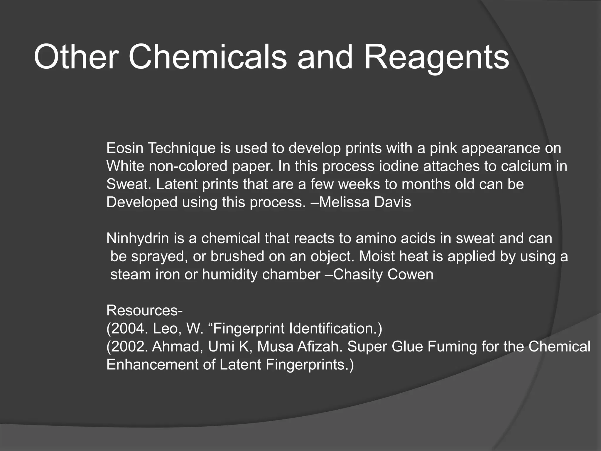 Other Chemicals and Reagents
Eosin Technique is used to develop prints with a pink appearance on
White non-colored paper. In this process iodine attaches to calcium in
Sweat. Latent prints that are a few weeks to months old can be
Developed using this process. –Melissa Davis
Ninhydrin is a chemical that reacts to amino acids in sweat and can
be sprayed, or brushed on an object. Moist heat is applied by using a
steam iron or humidity chamber –Chasity Cowen
Resources(2004. Leo, W. “Fingerprint Identification.)
(2002. Ahmad, Umi K, Musa Afizah. Super Glue Fuming for the Chemical
Enhancement of Latent Fingerprints.)

 