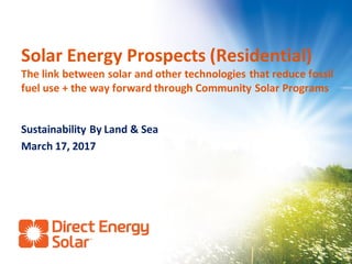 Solar Energy Prospects (Residential)
The link between solar and other technologies that reduce fossil
fuel use + the way forward through Community Solar Programs
Sustainability By Land & Sea
March 17, 2017
 