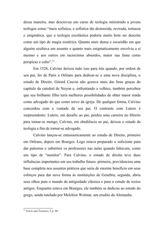 dessa maneira, mas descreveu um curso de teologia ministrado a jovens
teólogos como “mera sofística, e sofística tão destorcida, revirada, tortuosa
e enigmática, que a teologia escolástica poderia muito bem ser descrita
como um tipo de magia esotérica. Quanto mais densa e escuridão em que
alguém ocultava um assunto e quanto mais enigmaticamente envolvia a si
mesmo e aos outros em raciocínios absurdos, maior sua fama como
perspicaz e culto”.13
Em 1528, Calvino deixou tudo isso para trás quando, por ordem de
seu pai, foi de Paris a Orléans para dedicar-se a uma nova disciplina, o
estudo de Direito. Gérard Cauvin não gozava mais das boas graças do
capítulo da catedral de Noyon e, enfrentando a velhice, também percebeu
que seu brilhante filho teria melhores possibilidades de obter maior renda
como advogado do que como servo da igreja. De qualquer forma, Calvino
concordou com a vontade de seu pai. O contraste com Lutero é
surpreendente: Lutero, em desafio ao pai, perdeu uma carreira no Direito
para tornar-se monge; Calvino, em obediência ao pai, deixou o estudo da
teologia a fim de tornar-se advogado.
Calvino lançou-se entusiasticamente ao estudo de Direito, primeiro
em Orléans, depois em Bourges. Logo estava preparado o suficiente para
dar palestras e substituir os professores nas aulas quando faltavam, como
um tipo de “monitor”. Para Calvino, o estudo de direito teve duas
influências importantes em seu trabalho futuro: primeira, providenciou uma
base completa nos assuntos práticos que seria de enorme benefício em seus
esforços para dar nova forma às instituições de Genebra; segunda, abriu
seus olhos para o mundo da antiguidade clássica e para o estudo de textos
antigos. Enquanto estava em Bourges, ele também se dedicou ao estudo do
grego, sendo tutelado por Melchior Wolmar, um erudito da Alemanha.
13
Tracts and Treatises, I, p. 40.
 