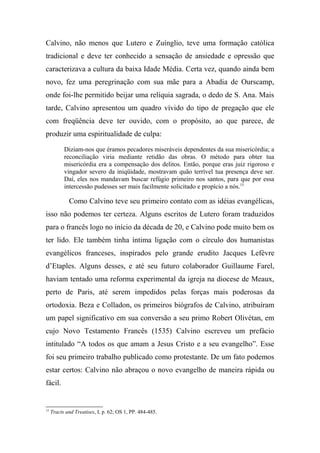 Calvino, não menos que Lutero e Zuínglio, teve uma formação católica
tradicional e deve ter conhecido a sensação de ansiedade e opressão que
caracterizava a cultura da baixa Idade Média. Certa vez, quando ainda bem
novo, fez uma peregrinação com sua mãe para a Abadia de Ourscamp,
onde foi-lhe permitido beijar uma relíquia sagrada, o dedo de S. Ana. Mais
tarde, Calvino apresentou um quadro vívido do tipo de pregação que ele
com freqüência deve ter ouvido, com o propósito, ao que parece, de
produzir uma espiritualidade de culpa:
Diziam-nos que éramos pecadores miseráveis dependentes da sua misericórdia; a
reconciliação viria mediante retidão das obras. O método para obter tua
misericórdia era a compensação dos delitos. Então, porque eras juiz rigoroso e
vingador severo da iniqüidade, mostravam quão terrível tua presença deve ser.
Daí, eles nos mandavam buscar refúgio primeiro nos santos, para que por essa
intercessão pudesses ser mais facilmente solicitado e propício a nós.15
Como Calvino teve seu primeiro contato com as idéias evangélicas,
isso não podemos ter certeza. Alguns escritos de Lutero foram traduzidos
para o francês logo no início da década de 20, e Calvino pode muito bem os
ter lido. Ele também tinha íntima ligação com o círculo dos humanistas
evangélicos franceses, inspirados pelo grande erudito Jacques Lefèvre
d’Etaples. Alguns desses, e até seu futuro colaborador Guillaume Farel,
haviam tentado uma reforma experimental da igreja na diocese de Meaux,
perto de Paris, até serem impedidos pelas forças mais poderosas da
ortodoxia. Beza e Colladon, os primeiros biógrafos de Calvino, atribuíram
um papel significativo em sua conversão a seu primo Robert Olivétan, em
cujo Novo Testamento Francês (1535) Calvino escreveu um prefácio
intitulado “A todos os que amam a Jesus Cristo e a seu evangelho”. Esse
foi seu primeiro trabalho publicado como protestante. De um fato podemos
estar certos: Calvino não abraçou o novo evangelho de maneira rápida ou
fácil.
15
Tracts and Treatises, I, p. 62; OS 1, PP. 484-485.
 