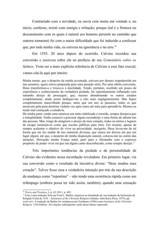 Contrariado com a novidade, eu ouvia com muita má vontade e, no
início, confesso, resisti com energia e irritação; porque (tal é a firmeza ou
descaramento com os quais é natural aos homens persistir no caminho que
outrora tomaram) foi com a maior dificuldade que fui induzido a confessar
que, por toda minha vida, eu estivera na ignorância e no erro.16
Em 1555, 20 anos depois do ocorrido, Calvino recordou sua
conversão e escreveu sobre ela no prefácio de seu Comentário sobre os
Salmos. Visto ser a mais explícita referência de Calvino a esse fato crucial,
vamos citá-la aqui por inteiro:
Minha mente, que a despeito da minha juventude, estivera por demais empedernida em
tais assuntos, agora estava preparada para uma atenção séria. Por uma súbita conversão,
Deus transformou-a e trouxe-a à docilidade. Tendo, portanto, recebido um pouco de
experiência e conhecimento da verdadeira piedade, fui repentinamente inflamado com
tamanho desejo de prosseguir, que, mesmo abandonando os outros estudos
completamente, ainda assim dediquei-me a eles mais negligentemente. Mas fiquei
completamente maravilhado porque, antes que um ano se passasse, todos os que
ansiavam pela pura doutrina vinham vez após outra até mim para aprendê-la. Mesmo eu
tendo mal começado a estudá-la.
De minha parte, tendo uma natureza um tanto indelicada e retraída, sempre desejava paz
e tranqüilidade. Então comecei a procurar algum esconderijo e uma forma de afastar-me
das pessoas. Mas, longe de atingirem o desejo de meu coração, todos os retiros e lugares
de escape tornaram-se como que escolas públicas para mim. Em resumo, apesar de
sempre acalentar o objetivo de viver na privacidade, incógnito, Deus levou-me de tal
forma que me fez mudar de tais maneiras diversas, que nunca me deixou em paz em
lugar algum, até que, a despeito de minha disposição natural, colocou-me no centro das
atenções. Deixando minha França natal, parti para a Alemanha com o expresso
propósito de poder viver em paz em algum canto desconhecido, como sempre desejei.17
Três importantes tendências da piedade e da personalidade de
Calvino são evidentes nessa recordação reveladora: Em primeiro lugar, via
sua conversão como o resultado da iniciativa divina: “Deus mudou meu
coração”. Talvez fosse essa a verdadeira intenção por trás da sua descrição
da mudança como “repentina” – não tendo uma ocorrência rápida como um
relâmpago (embora possa ter sido assim, também), quando uma sensação
16
Tracts and Treatises, I, p. 62; OS 1, p. 485.
17
Essa é uma tradução feita por Ford L. Battles, impressa na introdução de sua tradução da Instituição da
Religião Cristã de 1536 – Institution of the Christian Religion (Atlanta: John Knox Press, 1975), pp.
xxiii-xxiv. A tradução de Battles foi reimpressa por Eerdmans (1986) como Institutes of the Christian
Religion: 1536 Edition. AS citações subseqüentes serão dessa última impressão.
 