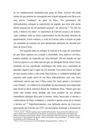de ser completamente dominado pela graça de Deus. Calvino não tinha
ilusões de que poderia ter conseguido uma relação adequada com Deus sem
uma prévia “mudança” da parte de Deus. “Eu permanecia tão
obstinadamente entregue às superstições do papado, que teria sido muito
difícil arrancar-me de tão profundo lamaçal”, ele observou.18
“Eu não fiz
nada, a Palavra fez tudo”. A experiência de Calvino ecoava a de Lutero.
Aqui, também, estão as raízes experimentais da tão discutida doutrina da
predestinação. Como veremos, a visão de Calvino sobre a eleição só pode
ser entendida no contexto de uma apropriação particular da salvação por
meio de Jesus Cristo.
Um segundo tema no enfoque de Calvino à fé surge do comentário
de que Deus sujeitou seu coração à docilidade. Essa palavra, docilitas,
poderia também ser traduzida por educabilidade. Há um sentido em que
Calvino aspirava a ser nada mais do que um discípulo fiel de Jesus Cristo,
discípulo em seu significado etimológico (do latim disco, aprender) de
aprendiz, alguém que é capaz de ser ensinado. Esse tema ressoa ao longo
de seus escritos sobre a vida cristã. Para Calvino, a verdadeira piedade não
consistia num medo servil de um Deus todo-poderoso, mas sim “num
sentimento sincero que ama a Deus como Pai, tanto quanto o reverencia
como Senhor”. A evidência de tal piedade era precisamente uma disposição
para tornar-se dócil, educável diante do verdadeiro Deus. “Quem quer que
tenha sido dotado dessa piedade não ousa modelar de sua própria
imprudência qualquer deus para si mesmo. Antes, busca para si mesmo o
conhecimento do Deus verdadeiro, e concebe-o apenas como ele se mostra
e declara ser”.19
Significativamente, essa definição deriva do Catecismo
apresentado por Calvino em 1537, um documento destinado à instrução de
18
CO 31, col. 22: “Ad primo quidem, quum superstionibus papatus, magis pertinaciter addictus essem,
quam ut facile esset e tam profundo luto me extrahi, animum meum, qui pro aetate nimis obduruerat
subita conversione and docilitatem subegit”. Em seu comentário sobre De Clementia, de Sêneca, Calvino
observou que “subita significa não apenas ‘súbito’, mas também ‘não-premeditado’”. Cf. Battles e Hugo,
Commentary on De Clementia, pp. 56s.
19
OS 1, p. 379. Cf. Instruction in Faith (Filadelfia: Westminster Press, 1949), p. 19.
 
