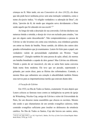 crianças na fé. Mais tarde, em seu Comentário de Atos (18.22), ele disse
que não pode haver nenhuma pietas sem uma instrução verdadeira, como o
nome discípulos indica. “A religião verdadeira e a adoração de Deus”, ele
dizia, “provém da fé, de modo que ninguém serve devidamente a Deus
senão aquele que foi educado em sua escola”.20
Ao longo de toda a descrição de sua conversão, Calvino declarou sua
natureza tímida e retraída, o desejo de viver em reclusão para estudos, “em
paz em algum canto desconhecido”. Não compreenderemos a pessoa de
Calvino se não levarmos em conta essa reticência, essa relutância genuína
em entrar na frente de batalha. Nesse sentido, ele diferia dos outros dois
grandes reformadores que já examinamos. Lutero foi feito para o papel, um
verdadeiro vulcão de personalidade explodindo em Worms: “Aqui
permaneço!”. Zuínglio também foi uma pessoa de ação; afinal, ele morreu
em batalha brandindo a espada de dois gumes! Mas Calvino era diferente.
Tímido a ponto de ser insociável, ele não se sairia bem numa conversa
fiada numa festa moderna. Ele teve que ser puxado, esperneando e
gritando, por assim dizer, para as fileiras dos reformadores. Contudo, o
mesmo Deus que submetera seu coração à educabilidade também firmou
seus nervos para as importantíssimas tarefas que estavam diante dele.
A Vocação de Calvino
Em 1533, no Dia de Todos os Santos, exatamente 16 anos depois que
Lutero colocou as famosas teses contra as indulgências na porta da igreja
de Wittenberg, Nicolas Cop, amigo de Calvino e reitor da Universidade de
Paris, fez um discurso numa assembléia que chocou os ouvintes. Mesmo
não sendo o que chamaríamos de um sermão evangélico caloroso, tinha
conteúdo evangélico suficiente para insultar os defensores da ortodoxia
católica. No Dia de Todos os Santos, Cop não louvou aos santos; antes,
20
CO 32, col. 249; CNTC 7, p. 142. Veja Ford L. Battles, The Piety of John Calvin (Grand Rapids: Baker
Book House, 1978), pp. 13-26.
 