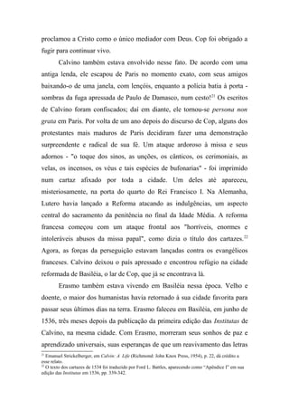 proclamou a Cristo como o único mediador com Deus. Cop foi obrigado a
fugir para continuar vivo.
Calvino também estava envolvido nesse fato. De acordo com uma
antiga lenda, ele escapou de Paris no momento exato, com seus amigos
baixando-o de uma janela, com lençóis, enquanto a polícia batia à porta -
sombras da fuga apressada de Paulo de Damasco, num cesto!21
Os escritos
de Calvino foram confiscados; daí em diante, ele tornou-se persona non
grata em Paris. Por volta de um ano depois do discurso de Cop, alguns dos
protestantes mais maduros de Paris decidiram fazer uma demonstração
surpreendente e radical de sua fé. Um ataque ardoroso à missa e seus
adornos - "o toque dos sinos, as unções, os cânticos, os cerimoniais, as
velas, os incensos, os véus e tais espécies de bufonarias" - foi imprimido
num cartaz afixado por toda a cidade. Um deles até apareceu,
misteriosamente, na porta do quarto do Rei Francisco I. Na Alemanha,
Lutero havia lançado a Reforma atacando as indulgências, um aspecto
central do sacramento da penitência no final da Idade Média. A reforma
francesa começou com um ataque frontal aos "horríveis, enormes e
intoleráveis abusos da missa papal", como dizia o título dos cartazes.22
Agora, as forças da perseguição estavam lançadas contra os evangélicos
franceses. Calvino deixou o país apressado e encontrou refúgio na cidade
reformada de Basiléia, o lar de Cop, que já se encontrava lá.
Erasmo também estava vivendo em Basiléia nessa época. Velho e
doente, o maior dos humanistas havia retornado à sua cidade favorita para
passar seus últimos dias na terra. Erasmo faleceu em Basiléia, em junho de
1536, três meses depois da publicação da primeira edição das Institutas de
Calvino, na mesma cidade. Com Erasmo, morreram seus sonhos de paz e
aprendizado universais, suas esperanças de que um reavivamento das letras
21
Emanuel Strickelberger, em Calvin: A Life (Richmond: John Knox Press, 1954), p. 22, dá crédito a
esse relato.
22
O texto dos cartazes de 1534 foi traduzido por Ford L. Battles, aparecendo como “Apêndice I” em sua
edição das Institutas em 1536, pp. 339-342.
 