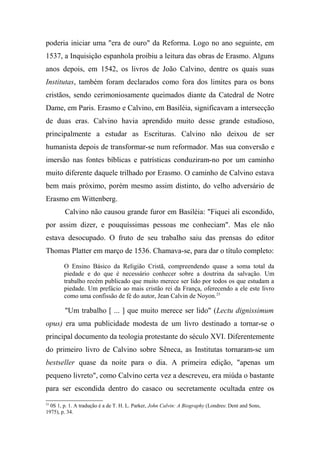 poderia iniciar uma "era de ouro" da Reforma. Logo no ano seguinte, em
1537, a Inquisição espanhola proibiu a leitura das obras de Erasmo. Alguns
anos depois, em 1542, os livros de João Calvino, dentre os quais suas
Institutas, também foram declarados como fora dos limites para os bons
cristãos, sendo cerimoniosamente queimados diante da Catedral de Notre
Dame, em Paris. Erasmo e Calvino, em Basiléia, significavam a intersecção
de duas eras. Calvino havia aprendido muito desse grande estudioso,
principalmente a estudar as Escrituras. Calvino não deixou de ser
humanista depois de transformar-se num reformador. Mas sua conversão e
imersão nas fontes bíblicas e patrísticas conduziram-no por um caminho
muito diferente daquele trilhado por Erasmo. O caminho de Calvino estava
bem mais próximo, porém mesmo assim distinto, do velho adversário de
Erasmo em Wittenberg.
Calvino não causou grande furor em Basiléia: "Fiquei ali escondido,
por assim dizer, e pouquíssimas pessoas me conheciam". Mas ele não
estava desocupado. O fruto de seu trabalho saiu das prensas do editor
Thomas Platter em março de 1536. Chamava-se, para dar o título completo:
O Ensino Básico da Religião Cristã, compreendendo quase a soma total da
piedade e do que é necessário conhecer sobre a doutrina da salvação. Um
trabalho recém publicado que muito merece ser lido por todos os que estudam a
piedade. Um prefácio ao mais cristão rei da França, oferecendo a ele este livro
como uma confissão de fé do autor, Jean Calvin de Noyon.23
"Um trabalho [ ... ] que muito merece ser lido" (Lectu dignissimum
opus) era uma publicidade modesta de um livro destinado a tornar-se o
principal documento da teologia protestante do século XVI. Diferentemente
do primeiro livro de Calvino sobre Sêneca, as Institutas tornaram-se um
bestseller quase da noite para o dia. A primeira edição, "apenas um
pequeno livreto", como Calvino certa vez a descreveu, era miúda o bastante
para ser escondida dentro do casaco ou secretamente ocultada entre os
23
0S 1, p. 1. A tradução é a de T. H. L. Parker, John Calvin: A Biography (Londres: Dent and Sons,
1975), p. 34.
 