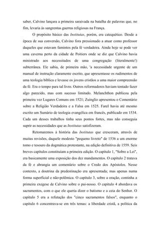 saber, Calvino lançara a primeira saraivada na batalha de palavras que, no
fim, levaria às sangrentas guerras religiosas na França.
O propósito básico das Institutas, porém, era catequético. Desde a
época de sua conversão, Calvino fora pressionado a atuar como professor
daqueles que estavam famintos pela fé verdadeira. Ainda hoje se pode ver
uma caverna perto da cidade de Poitiers onde se diz que Calvino havia
ministrado aos necessitados de uma congregação (literalmente!)
subterrânea. Ele sabia, de primeira mão, 'a necessidade urgente de um
manual de instrução claramente escrito, que apresentasse os rudimentos de
uma teologia bíblica e levasse os jovens cristãos a uma maior compreensão
da fé. Era o tempo para tal livro. Outros reformadores haviam tentado fazer
algo parecido, mas com sucesso limitado. Melanchthon publicou pela
primeira vez Lugares Comuns em 1521; Zuínglio apresentou o Comentário
sobre a Religião Verdadeira e a Falsa em 1525. FareI havia até mesmo
escrito um Sumário de teologia evangélica em francês, publicado em 1534.
Cada um desses trabalhos tinha seus pontos fortes, mas não conseguia
suprir as necessidades que as Institutas satisfizeram.
Retomaremos à história das Institutas que cresceram, através de
muitas revisões, daquele modesto "pequeno livreto" de 1536 a um enorme
tomo e tesouro da dogmática protestante, na edição definitiva de 1559. Seis
breves capítulos constituíam a primeira edição. O capítulo 1, "Sobre a Lei",
era basicamente uma exposição dos dez mandamentos. O capítulo 2 tratava
da fé e abrangia um comentário sobre o Credo dos Apóstolos. Nesse
contexto, a doutrina da predestinação era apresentada; mas apenas numa
forma superficial e não-polêmica. O capítulo 3, sobre a oração, continha a
primeira exegese de Calvino sobre o pai-nosso. O capítulo 4 abordava os
sacramentos, com o que ele queria dizer o batismo e a ceia do Senhor. O
capítulo 5 era a refutação dos "cinco sacramentos falsos", enquanto o
capítulo 6 concentrava-se em três temas: a liberdade cristã, a política da
 