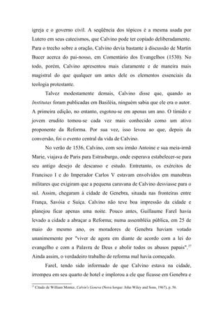 igreja e o governo civil. A seqüência dos tópicos é a mesma usada por
Lutero em seus catecismos, que Calvino pode ter copiado deliberadamente.
Para o trecho sobre a oração, Calvino devia bastante à discussão de Martin
Bucer acerca do pai-nosso, em Comentário dos Evangelhos (1530). No
todo, porém, Calvino apresentou mais claramente e de maneira mais
magistral do que qualquer um antes dele os elementos essenciais da
teologia protestante.
Talvez modestamente demais, Calvino disse que, quando as
Institutas foram publicadas em Basiléia, ninguém sabia que ele era o autor.
A primeira edição, no entanto, esgotou-se em apenas um ano. O tímido e
jovem erudito tomou-se cada vez mais conhecido como um ativo
proponente da Reforma. Por sua vez, isso levou ao que, depois da
conversão, foi o evento central da vida de Calvino.
No verão de 1536, Calvino, com seu irmão Antoine e sua meia-irmã
Marie, viajava de Paris para Estrasburgo, onde esperava estabelecer-se para
seu antigo desejo de descanso e estudo. Entretanto, os exércitos de
Francisco I e do Imperador Carlos V estavam envolvidos em manobras
militares que exigiram que a pequena caravana de Calvino desviasse para o
sul. Assim, chegaram à cidade de Genebra, situada nas fronteiras entre
França, Savóia e Suíça. Calvino não teve boa impressão da cidade e
planejou ficar apenas uma noite. Pouco antes, Guillaume FareI havia
levado a cidade a abraçar a Reforma; numa assembléia pública, em 25 de
maio do mesmo ano, os moradores de Genebra haviam votado
unanimemente por "viver de agora em diante de acordo com a lei do
evangelho e com a Palavra de Deus e abolir todos os abusos papais".27
Ainda assim, o verdadeiro trabalho de reforma mal havia começado.
FareI, tendo sido informado de que Calvino estava na cidade,
irrompeu em seu quarto de hotel e implorou a ele que ficasse em Genebra e
27
Citado de William Monter, Calvin's Geneva (Nova Iorque: John Wiley and Sons, 1967), p. 56.
 