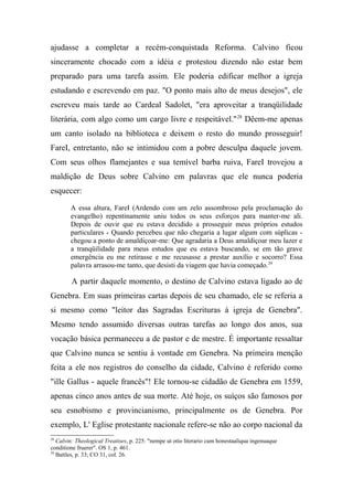ajudasse a completar a recém-conquistada Reforma. Calvino ficou
sinceramente chocado com a idéia e protestou dizendo não estar bem
preparado para uma tarefa assim. Ele poderia edificar melhor a igreja
estudando e escrevendo em paz. "O ponto mais alto de meus desejos", ele
escreveu mais tarde ao Cardeal Sadolet, "era aproveitar a tranqüilidade
literária, com algo como um cargo livre e respeitável."28
Dêem-me apenas
um canto isolado na biblioteca e deixem o resto do mundo prosseguir!
FareI, entretanto, não se intimidou com a pobre desculpa daquele jovem.
Com seus olhos flamejantes e sua temível barba ruiva, FareI trovejou a
maldição de Deus sobre Calvino em palavras que ele nunca poderia
esquecer:
A essa altura, FareI (Ardendo com um zelo assombroso pela proclamação do
evangelho) repentinamente uniu todos os seus esforços para manter-me ali.
Depois de ouvir que eu estava decidido a prosseguir meus próprios estudos
particulares - Quando percebeu que não chegaria a lugar algum com súplicas -
chegou a ponto de amaldiçoar-me: Que agradaria a Deus amaldiçoar meu lazer e
a tranqüilidade para meus estudos que eu estava buscando, se em tão grave
emergência eu me retirasse e me recusasse a prestar auxílio e socorro? Essa
palavra arrasou-me tanto, que desisti da viagem que havia começado.29
A partir daquele momento, o destino de Calvino estava ligado ao de
Genebra. Em suas primeiras cartas depois de seu chamado, ele se referia a
si mesmo como "leitor das Sagradas Escrituras à igreja de Genebra".
Mesmo tendo assumido diversas outras tarefas ao longo dos anos, sua
vocação básica permaneceu a de pastor e de mestre. É importante ressaltar
que Calvino nunca se sentiu à vontade em Genebra. Na primeira menção
feita a ele nos registros do conselho da cidade, Calvino é referido como
"ille Gallus - aquele francês"! Ele tornou-se cidadão de Genebra em 1559,
apenas cinco anos antes de sua morte. Até hoje, os suíços são famosos por
seu esnobismo e provincianismo, principalmente os de Genebra. Por
exemplo, L' Eglise protestante nacionale refere-se não ao corpo nacional da
28
Calvin: Theological Treatises, p. 225: "nempe ut otio literario cum honestaaliqua ingenuaque
conditione fruerer". OS 1, p. 461.
29
Battles, p. 33; CO 31, col. 26.
 