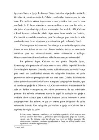 igreja da Suíça, a Igreja Reformada Suíça, mas sim à igreja do cantão de
Genebra. A primeira estadia de Calvino em Genebra durou menos de dois
anos. Ele realizou coisas importantes - seu primeiro catecismo e uma
confissão de fé foram adotados - mas o conflito com o conselho sobre a
disciplina adequada da igreja levou a uma crise. Em abril de 1538, Calvino
e FareI foram expulsos da cidade. Após outra breve estada em Basiléia,
Calvino foi persuadido a mudar-se para Estrasburgo, para onde havia sido
conduzido antes de ser abordado, por assim dizer, pelo inflamado FareI.
Calvino passou três anos em Estrasburgo, e sem dúvida aqueles dias
foram os mais felizes de sua vida. Foram também, talvez, os anos mais
decisivos para seu desenvolvimento como reformador e teólogo.
Observemos cinco dimensões de sua vida durante esse período crucial.
Em primeiro lugar, Calvino era um pastor. Naquela época,
Estrasburgo não pertencia à França, mas era uma cidade imperial livre do
Sacro Império Romano. Contudo, estava suficientemente perto da França
para atrair um considerável número de refugiados franceses, os quais
procuravam asilo da perseguição em sua terra natal. Calvino foi chamado
como pastor da ecclesiola Gallicana, a pequena congregação francesa, que
se reunia na igreja de S. Nicolau. Ali, Calvino celebrava o sacramento da
ceia do Senhor e ocupava-se dos vários pormenores de seu ministério
pastoral. Ele refletiu seriamente acerca do papel da adoração na igreja e
traduziu vários salmos para a métrica francesa. Assim começou o canto
congregacional dos salmos, o que se tornou parte integrante do culto
reformado francês. Um refugiado que visitou a igreja de Calvino fez a
seguinte descrição do culto:
Todos cantam, homens e mulheres, e é um belo espetáculo. Cada um tem um
livro de cânticos nas mãos. [...] Olhando para esse pequeno grupo de exilados,
chorei, não de tristeza, mas de alegria, por ouvi-los todos cantando tão
sinceramente, enquanto cantavam agradecendo a Deus por tê-los levado a um
lugar onde seu nome é glorificado.30
30
Parker, p. 69.
 