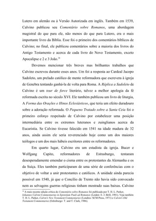 Lutero em alemão ou à Versão Autorizada em inglês. Também em 1539,
Calvino publicou seu Comentário sobre Romanos, uma abordagem
magistral do que para ele, não menos do que para Lutero, era o mais
importante livro da Bíblia. Esse foi o primeiro dos comentários bíblicos de
Calvino; no final, ele publicou comentários sobre a maioria dos livros do
Antigo Testamento e acerca de cada livro do Novo Testamento, exceto
Apocalipse e 2 e 3 João.34
Devemos mencionar três breves mas brilhantes trabalhos que
Calvino escreveu durante esses anos. Um foi a resposta ao Cardeal Jacopo
Sadoleto, um prelado católico de mente reformadora que escrevera à igreja
de Genebra tentando ganhá-la de volta para Roma. A Réplica a Sadoleto de
Calvino é um tour de force literário, talvez a melhor apologia da fé
reformada escrita no século XVI. Ele também publicou um livro de liturgia,
A Forma das Orações e Hinos Eclesiásticos, que teria um efeito duradouro
sobre a adoração reformada. O Pequeno Tratado sobre a Santa Ceia foi o
primeiro esforço respeitado de Calvino por estabelecer uma posição
intermediária entre os extremos luteranos e zuinglianos acerca da
Eucaristia. Se Calvino tivesse falecido em 1541 na idade madura de 32
anos, ainda assim ele seria reverenciado hoje como um dos maiores
teólogos e um dos mais hábeis escritores entre os reformadores.
Em quarto lugar, Calvino era um estadista da igreja. Bucer e
Wolfgang Capito, reformadores de Estrasburgo, tentaram
desesperadamente emendar o cisma entre os protestantes da Alemanha e os
da Suíça. Eles também participaram de uma série de conferências com o
objetivo de voltar a unir protestantes e católicos. A unidade ainda parecia
possível em 1540, já que o Concílio de Trento não havia sido convocado
nem as selvagens guerras religiosas tinham mostrado suas baixas. Calvino
34
A mais recente edição crítica do Comentário sobre Romanos foi publicada por T. H. L. Parker,
Iohannes Calvini Commentarius in Epistolam Pauli ad Romanos (Leiden: E. J. Brill, 1981). Veja também
T. H. L. Parker, Calvin's New Testament Commentaries (Londres: SCM Press, 1971) e Calvin's Old
Testament Commentaries (Edimburgo: T. and T. Clark, 1986).
 