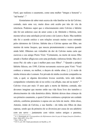 FareI, que realizou o casamento, como uma mulher "íntegra e honesta" e
"até bonita" .37
Gostaríamos de saber mais acerca da vida familiar no lar de Calvino;
contudo, mais uma vez, muito disso está oculto por trás do véu da
reticência. Podemos supor que o relacionamento entre Calvino e Idelette
não foi um ardoroso caso de amor como o de Abelardo e Heloísa, nem
mesmo talvez uma satisfação jovial como o de Lutero e Katie. Mas também
não foi o acordo estóico e sem relações sexuais muitas vezes retratado
pelos detratores de Calvino. Idelette deu a Calvino apenas um filho, um
menino de nome Jacques, que nasceu prematuramente e morreu quando
ainda bebê. Obtemos um vislumbre da dor de Calvino numa carta que
escreveu a seu amigo Pierre Viret: "Certamente, na morte de nosso filho
amado o Senhor afligiu-nos com uma profunda e dolorosa ferida. Mas ele é
nosso Pai: ele sabe o que é melhor para seus filhos" .38
Quando a própria
Idelette faleceu, em 1549, Calvino novamente escreveu para Viret: "Você
conhece a ternura, ou melhor, a doçura de minha alma. [...] A razão de
minha tristeza não é comum. Fui privado de minha excelente companhia na
vida, a qual, se alguma desventura tivesse ocorrido, teria sido minha
companheira voluntária não só no exílio e na aflição, mas até na morte" .39
Calvino viveu por mais 15 anos após a morte de Idelette; contudo, não
devemos imaginar que mesmo então sua vida ficou livre dos tumultos e
aborrecimentos da vida doméstica diária. Idelette deixou duas crianças de
seu primeiro casamento, a quem Calvino continuou a propiciar um cuidado
solícito, conforme prometera à esposa em seu leito de morte. Além disso,
Antonie, irmão de Calvino, e sua família - ele tinha oito filhos de duas
esposas, sendo que da primeira ele se divorciou por causa de seu adultério
com um servo - juntamente com vários outros amigos e parentes,
37
A. L. Herminjard, ed., Correspondence des Réformateurs dans les pays de langue française (Genebra e
Paris: 1866-1897), VI, p. 285.
38
lbid., VIII, p. 109.
39
CO 13, col. 230. Citado parcialmente em Stauffer, p. 45.
 