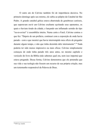 O outro ato de Calvino também foi de importância decisiva. No
primeiro domingo após seu retorno, ele subiu ao púlpito da Catedral de São
Pedro. A grande catedral gótica estava abarrotada de genebreses curiosos,
que esperavam ouvir um Calvino exultante açoitando seus oponentes, os
quais o haviam tirado da cidade, e lançando um inflamado sermão do tipo
"eu-os-avisei" à assembléia inteira. Numa carta a Farel, Calvino contou o
que fez: "Depois de um prefácio, continuei com a exposição de onde havia
parado - com o que mostrei que havia interrompido meu ofício de pregador
durante algum tempo, e não que tinha desistido dele inteiramente".44
Nada
poderia ter sido menos impressivo ou mais eficaz. Calvino simplesmente
começou de onde tinha parado três anos antes, no mesmo capítulo e
versículo do livro da Bíblia (não sabemos qual era, nem isso importa) que
estava pregando. Dessa forma, Calvino demonstrou que ele pretendia que
sua vida e sua teologia não fossem um recurso de sua própria criação, mas
um testemunho responsável da Palavra de Deus.
44
CO 3, p. xxxiii.
 