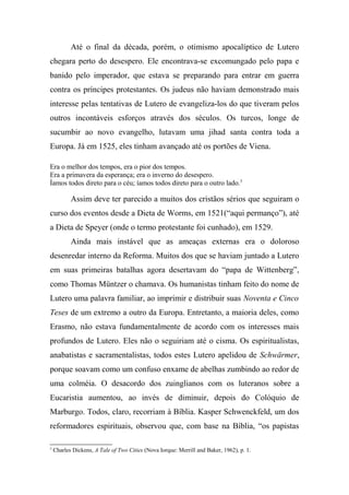 Até o final da década, porém, o otimismo apocalíptico de Lutero
chegara perto do desespero. Ele encontrava-se excomungado pelo papa e
banido pelo imperador, que estava se preparando para entrar em guerra
contra os príncipes protestantes. Os judeus não haviam demonstrado mais
interesse pelas tentativas de Lutero de evangeliza-los do que tiveram pelos
outros incontáveis esforços através dos séculos. Os turcos, longe de
sucumbir ao novo evangelho, lutavam uma jihad santa contra toda a
Europa. Já em 1525, eles tinham avançado até os portões de Viena.
Era o melhor dos tempos, era o pior dos tempos.
Era a primavera da esperança; era o inverno do desespero.
Íamos todos direto para o céu; íamos todos direto para o outro lado.3
Assim deve ter parecido a muitos dos cristãos sérios que seguiram o
curso dos eventos desde a Dieta de Worms, em 1521(“aqui permanço”), até
a Dieta de Speyer (onde o termo protestante foi cunhado), em 1529.
Ainda mais instável que as ameaças externas era o doloroso
desenredar interno da Reforma. Muitos dos que se haviam juntado a Lutero
em suas primeiras batalhas agora desertavam do “papa de Wittenberg”,
como Thomas Müntzer o chamava. Os humanistas tinham feito do nome de
Lutero uma palavra familiar, ao imprimir e distribuir suas Noventa e Cinco
Teses de um extremo a outro da Europa. Entretanto, a maioria deles, como
Erasmo, não estava fundamentalmente de acordo com os interesses mais
profundos de Lutero. Eles não o seguiriam até o cisma. Os espiritualistas,
anabatistas e sacramentalistas, todos estes Lutero apelidou de Schwärmer,
porque soavam como um confuso enxame de abelhas zumbindo ao redor de
uma colméia. O desacordo dos zuinglianos com os luteranos sobre a
Eucaristia aumentou, ao invés de diminuir, depois do Colóquio de
Marburgo. Todos, claro, recorriam à Bíblia. Kasper Schwenckfeld, um dos
reformadores espirituais, observou que, com base na Bíblia, “os papistas
3
Charles Dickens, A Tale of Two Cities (Nova Iorque: Merrill and Baker, 1962), p. 1.
 