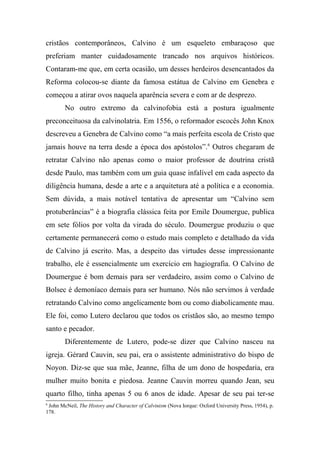 cristãos contemporâneos, Calvino é um esqueleto embaraçoso que
preferiam manter cuidadosamente trancado nos arquivos históricos.
Contaram-me que, em certa ocasião, um desses herdeiros desencantados da
Reforma colocou-se diante da famosa estátua de Calvino em Genebra e
começou a atirar ovos naquela aparência severa e com ar de desprezo.
No outro extremo da calvinofobia está a postura igualmente
preconceituosa da calvinolatria. Em 1556, o reformador escocês John Knox
descreveu a Genebra de Calvino como “a mais perfeita escola de Cristo que
jamais houve na terra desde a época dos apóstolos”.6
Outros chegaram de
retratar Calvino não apenas como o maior professor de doutrina cristã
desde Paulo, mas também com um guia quase infalível em cada aspecto da
diligência humana, desde a arte e a arquitetura até a política e a economia.
Sem dúvida, a mais notável tentativa de apresentar um “Calvino sem
protuberâncias” é a biografia clássica feita por Emile Doumergue, publica
em sete fólios por volta da virada do século. Doumergue produziu o que
certamente permanecerá como o estudo mais completo e detalhado da vida
de Calvino já escrito. Mas, a despeito das virtudes desse impressionante
trabalho, ele é essencialmente um exercício em hagiografia. O Calvino de
Doumergue é bom demais para ser verdadeiro, assim como o Calvino de
Bolsec é demoníaco demais para ser humano. Nós não servimos à verdade
retratando Calvino como angelicamente bom ou como diabolicamente mau.
Ele foi, como Lutero declarou que todos os cristãos são, ao mesmo tempo
santo e pecador.
Diferentemente de Lutero, pode-se dizer que Calvino nasceu na
igreja. Gérard Cauvin, seu pai, era o assistente administrativo do bispo de
Noyon. Diz-se que sua mãe, Jeanne, filha de um dono de hospedaria, era
mulher muito bonita e piedosa. Jeanne Cauvin morreu quando Jean, seu
quarto filho, tinha apenas 5 ou 6 anos de idade. Apesar de seu pai ter-se
6
John McNeil, The History and Character of Calvinism (Nova Iorque: Oxford University Press, 1954), p.
178.
 