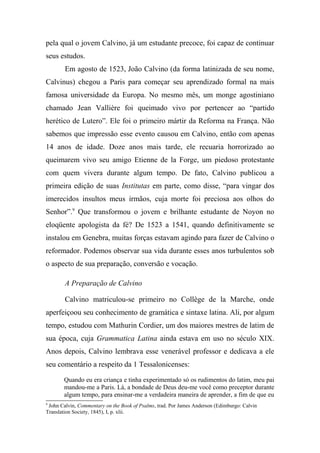 pela qual o jovem Calvino, já um estudante precoce, foi capaz de continuar
seus estudos.
Em agosto de 1523, João Calvino (da forma latinizada de seu nome,
Calvinus) chegou a Paris para começar seu aprendizado formal na mais
famosa universidade da Europa. No mesmo mês, um monge agostiniano
chamado Jean Vallière foi queimado vivo por pertencer ao “partido
herético de Lutero”. Ele foi o primeiro mártir da Reforma na França. Não
sabemos que impressão esse evento causou em Calvino, então com apenas
14 anos de idade. Doze anos mais tarde, ele recuaria horrorizado ao
queimarem vivo seu amigo Etienne de la Forge, um piedoso protestante
com quem vivera durante algum tempo. De fato, Calvino publicou a
primeira edição de suas Institutas em parte, como disse, “para vingar dos
imerecidos insultos meus irmãos, cuja morte foi preciosa aos olhos do
Senhor”.9
Que transformou o jovem e brilhante estudante de Noyon no
eloqüente apologista da fé? De 1523 a 1541, quando definitivamente se
instalou em Genebra, muitas forças estavam agindo para fazer de Calvino o
reformador. Podemos observar sua vida durante esses anos turbulentos sob
o aspecto de sua preparação, conversão e vocação.
A Preparação de Calvino
Calvino matriculou-se primeiro no Collège de la Marche, onde
aperfeiçoou seu conhecimento de gramática e sintaxe latina. Ali, por algum
tempo, estudou com Mathurin Cordier, um dos maiores mestres de latim de
sua época, cuja Grammatica Latina ainda estava em uso no século XIX.
Anos depois, Calvino lembrava esse venerável professor e dedicava a ele
seu comentário a respeito da 1 Tessalonicenses:
Quando eu era criança e tinha experimentado só os rudimentos do latim, meu pai
mandou-me a Paris. Lá, a bondade de Deus deu-me você como preceptor durante
algum tempo, para ensinar-me a verdadeira maneira de aprender, a fim de que eu
9
John Calvin, Commentary on the Book of Psalms, trad. Por James Anderson (Edimburgo: Calvin
Translation Society, 1845), I, p. xlii.
 