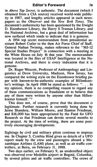 Editor's Foreword                         lx
in Above Top Secret, is authentic . The document (which I
obtained from a CIA source) received world-wide public­
ity in 1987 , and lengthy_ articles appeared in such news­
papers as the Observer and the New Y         ork Times. The
document's authenticity has been questioned by the Dwight
D. Eisenhower Library, the Harry S Truman Library, and
the National Archives , but a great deal of information has
now surfaced which tends to indicate that it is genuine.
   A 1954 top secret memorandum from presidential as­
sistant Robert Cutler to the then Air Force Chief of Staff,
General Nathan 1vining , makes reference to the ' 'MJ- 12
Special Studies Project'' in connection with a meeting at
the White House on July 16 that year. The memorandum
was located in the files of USAF Intelligence at the Na­
tional Archives, and there is every indication that it is
genuine.
   Dr. Roger Wescott, Professor of Anthropology and Lin­
guistics at Drew University, Madison, New Jersey, has
compared the writing style on the Eisenhower briefing pa­
per with known-to-be-authentic examples of Hillenkoet­
ter's writings . In April 1988 he stated as follows: ' ' . . . In
my opinion , there is no compelling reason to regard any
of these communications as fraudulent or to believe that
any of them were written by anyone other than Hillen­
koetter himself. ' '3
   This does not, of course , prove that the document is
legitimate. Further research is currently being done by
Jaime Shandera, William Moore, and Stanton Friedman ,
and $ 1 6',000 has been appropriated by the Fund for UFO
Research so that Friedman can devote several months to
the project . At the time of writing, there are some posi­
tively encouraging developments .

Sightings by civil and military pilots continue to impress
me. In Chapter 5, Cynthia Hind gives us details of a UFO
report made by the crew and passengers aboard a Mo­
zambique Airlines (LAM) plane, as well as air traffic con­
trollers, at Beira, on February 11 , 1988.
   1vo days earlier, on February 9, an unidentified object
was observed over Medellin airport in Bogota, Columbia ,
by several pilots and air traffic controllers . The crews of
 