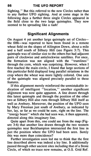 86                  T H E U FO REPORT
Sighting . ' ' But this referred to the new Circles rather than
to any further UFO sighting . And at some stage in the
following days a further three single Circles appeared in
the field close to the two large quintuples . They now
seemed to be spreading like a rash !

                S i gnificant A l i gnments
On August 4 yet another large quintuple set of Circles­
the fifth-was reported to have been found in a remote
wheat field on the slopes of Allington Down, about a mile
and a half south of Silbury Hill (see Figure 3 : 7) . This
quintuple was of similar size to the others but had adjacent
pairs of clockwise and anticlockwise satellites . For once ,
the formation was not aligned with the ' ' tramlines ' '
through the com, which was surprising . However, when I
first reached the main circle, I found that large sections of
this particular field displayed long parallel striations in the
crop where the wheat was more lightly colored . One axis
of the quintuple was aligned precisely parallel to these
features .
   I f this alignment merely reinforced the unmistakable in­
dication of i ntell igent ' ' location , ' ' another significant
ali g nment was now quite apparent. A line drawn through
this latest quintuple and through the position of the other
two at Silbury Hill also runs through Silbury Hill itself as
well as Avebury. Moreover, the position of the UFO seen
by Mary Freeman just south of Ave bury, as indicated by
her, lay, so far as we could be sure, right on the line . The
 "energy beam " which she had seen was, it then appeared ,
directed along this imaginary line .
   Quite apart from this , one could see from the map (Fig­
ure 3: 6) that another line drawn through the two western
quintuples near Beckhampton intersected the first line in
just the position where the UFO had been seen . Surely
this was more than coincidence?
    Further investigation soon led me to think that the first
line described above was indeed a ley line . It additionally
passed through other ancient sites including that of a Stone
Circle, of which no trace now remains, at O . S . Grid Ref.
 