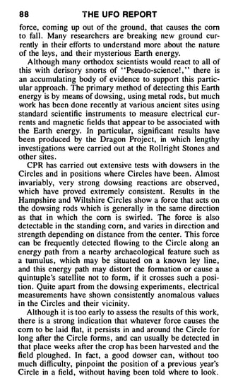 88                 T H E U FO REPORT
 force, coming up out of the ground, that causes the com
to fall . Many researchers are breaking new ground cur­
 rently in their efforts to understand more about the nature
of the leys , and their mysterious Earth energy.
   Although many orthodox scientists would react to all of
this with derisory snorts of "Pseudo-science ! , " there is
an accumulating body of evidence to support this partic­
ular approach . The primary method of detecting this Earth
energy is by means of dowsing, using metal rods , b�t much
work has been done recently at various ancient sites using
standard scientific instruments to measure electrical cur­
rents and magnetic fields that appear to be associated with
the Earth energy. In particular, significant results have
been produced by the Dragon Project, in which lengthy
investigations were carried out at the Rollright Stones and
other sites .
   CPR has carried out extensive tests with dowsers in the
Circles and in positions where Circles have been . Almost
invariably, very strong dowsing reactions are observed ,
which have proved extremely consistent. Results in the
Hampshire and Wiltshire Circles show a force that acts on
the dowsing rods which is generally in the same direction
as that in which the corn is swirled . The force is also
detectable in the standing com, and varies i n direction and
strength depending on distance from the center. This force
can be frequently detected flowing to the Circle along an
energy path from a nearby archaeological feature such as
a tumulus , which may be situated on a known ley line ,
and this energy path may distort the formation or cause a
quintuple's satellite not to form, if it crosses such a posi­
tion. Quite apart from the dowsing experiments , electrical
measurements have shown consistently anomalous values
in the Circles and their vicinity.
   Although it is too early to assess the results of this work,
there is a strong indication that whatever force causes the
com to be laid flat, it persists in and around the Circle for
long after the Circle forms , and can usually be detected in
that place weeks after the crop has been harvested and the
field ploughed . In fact, a good dowser can , without too
much difficulty, pinpoint the position of a previous year's
Circle in a field , without having been told where to look .
 