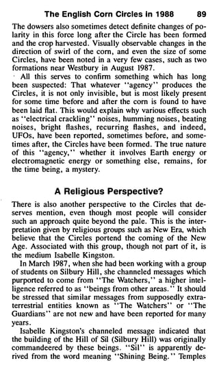 The English Corn Circles I n 1 988                89
The dowsers also sometimes detect definite changes of po­
larity in this force long after the Circle has been formed
and the crop harvested . Visually observable changes in the
direction of swirl of the com , and even the size of some
Circles, have been noted in a very few cases , such as two
formations near Westbury in August 1987 .
·  All this serves to confirm something which has long
been suspected: That whatever "agency " produces the
Circles, it is not only invisible , but is most likely present
for some time before and after the corn is found to have
been laid flat . This would explain why various effects such
as "electrical crackling" noises, humming noises , beating
noises , bright flashes , recurring flashes , and indeed ,
UFOs, have been reported, sometimes before, and some­
times after, the Circles have been formed . The true nature
of this "agency, " whether it involves Earth energy or
electromagnetic energy or something else , remains , for
the time being , a mystery.


              A Rel i gious Perspective?
There is also another perspective to the Circles that de­
serves mention, even though most people will consider
such an approach quite beyond the pale. This is the inter­
pretation given by religious groups such as New Era, which
believe that the Circles portend the coming of the New
Age. Associated with this group, though not part of it, is
the medium Isabelle Kingston.
   In March 1987 , when she had been working with a group
of students on Silbury Hill , she channeled messages which
purported to come from " The Watchers , " a higher intel­
ligence referred to as ' 'beings from other areas. ' · It should
be stressed that similar messages from supposedly extra­
terrestrial entities known as ' 'The Watchers' ' or ' ' The
Guardians ' ' are not new and have been reported for many
years .
   Isabelle Kingston's channeled message indicated that
the building of the Hill of Sil (Silbury Hill) was originally
commandeered by these beings . ' ' Sil ' ' is apparently de­
rived from the word meaning "Shining Being. " Temples
 