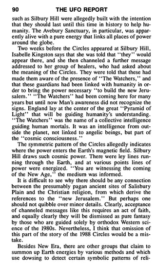90                 THE U FO REPO RT
such as Silbury Hill were allegedly built with the intention
that they should last until this time in history to help hu­
manity. The Avebury Sanctuary, in particular, was appar­
ently alive with a pure energy that links all places of power
around the globe .
     Two weeks before the Circles appeared at Silbury Hill ,
Isabelle Kingston says that she was told that ' 'they ' ' would
appear there, and she then channeled a further message
addressed to her group of healers, who had asked about
the meaning of the Circles . They were told that these had
made them aware of the presence of ' 'The Watchers, ' ' and
that these guardians had been linked with humanity in or­
der to bring the power necessary ' 'to build the new Jeru­
salem . ' ' ' 'The Watchers' ' had been coming here for many
years but until now Man's awareness did not recognize the
signs . England lay at the center of the great ' 'Pyramid of
Light" that will be guiding human ity 's understanding .
' ' The Watchers ' ' was the name of a collective intelligence
guiding human mortals. It was an intelligence from out­
side the planet, not linked to angelic beings , but part of
the ' 'cosmic consciousness . ' '
    The symmetric pattern of the Circles allegedly indicates
where the power enters the Earth's magnetic field . Silbury
Hill draws such cosmic power. There were ley lines run­
ning through the Earth , and at various points lines of
power were energized. " You are witnessing the coming
of the New Age, ' ' the medium was informed .
    It is difficult to see why there should be any connection
between the presumably pagan ancient sites of Salisbury
Plain and the Christian religion, from which derive the
references to the ' ' new Jerusalem . ' ' But perhaps one
should not quibble over minor details. Clearly, acceptance
of channeled messages like this requires an act of faith ,
and equally clearly they will be dismissed as pure fantasy
by those who are guided solely by orthodox Western sci­
ence of the 1980s . Nevertheless, I think that omission of
this part of the story of the 1988 Circles would be a mis­
take.
    Besides New Era, there are other groups that claim to
summon up Earth energies by various methods and which
use dowsing to detect certain symbolic patterns of reli-
 