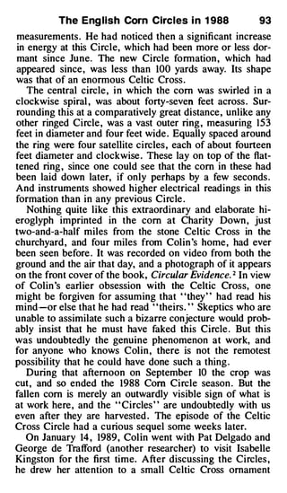 The Eng lish Com Circles i n 1 988               93
measurements. He had noticed then a significant increase
in energy at this Circle, which had been more or less dor­
mant since June. The new Circle formation , which had
appeared since, was less than 100 yards away. Its shape
was that of an enormous Celtic Cross .
   The central circle, i n which the com was swirled i n a
clockwise spiral , was about forty-seven feet across . Sur­
rounding this at a comparatively great distance, unlike any
other ringed Circle , was a vast outer ring , measuring 153
feet in diameter and four feet wide . Equally spaced around
the ring were four satellite circles, each of about fourteen
feet diameter and clockwise . These lay on top of the flat­
tened ring , since one could see that the com in these had
been laid down later, if only perhaps by a few seconds .
And instruments showed higher electrical readings in this
formation than in any previous Circle .
   Nothing quite like this extraordinary and elaborate hi­
eroglyph imprinted in the com at Charity Down , just
two-and-a-half miles from the stone Celtic Cross in the
churchyard, and four miles from Colin 's home, had ever
been seen before . It was recorded on video from both the
ground and the air that day, and a photograph of it appears
on the front cover of the book, Circular Evidence. 2 In view
of Colin 's earlier obsession with the Celtic Cross, one
might be forgiven for assuming that "they" had read his
mind--or else that he had read ' 'theirs. ' ' Skeptics who are
unable to assimilate such a bizarre conjecture would prob­
ably insist that he must have faked this Circle . But this
was undoubtedly the genuine phenomenon at work, and
for anyone who knows Colin , there is not the remotest
possibility that he could have done such a thing .
   During that afternoon on September 10 the crop was
cut, and so ended the 1988 Com Circle season . But the
fallen com is merely an outwardly visible sign of what is
at work here , and the ' ' Circles ' ' are undoubtedly with us
even after they are harvested . The episode of the Celtic
Cross Circle had a curious sequel some weeks later.
   On January 14 , 1989, Colin went with Pat Delgado and
George de Trafford (another researcher) to visit Isabelle
Kingston for the first time. After discussing the Circles ,
he drew her attention to a small Celtic Cross ornament
 