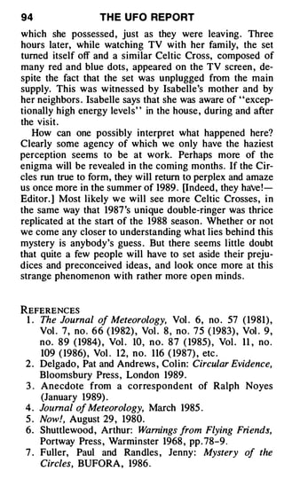 94                    TH E U FO REPORT
which she possessed, just as they were leaving . Three
hours later, while watching TV with her family, the set
turned itself off and a similar Celtic Cross, composed of
many red and blue dots, appeared on the TV screen , de­
spite the fact that the set was unplugged from the main
supply. This was witnessed by Isabelle's mother and by
her neighbors . Isabelle says that she was aware of ' ' excep­
tionally high energy levels' ' in the house , during and after
the visit .
   How can one possibly interpret what happened here?
Clearly some agency of which we only have the haziest
perception seems to be at work. Perhaps more of the
enigma will be revealed in the coming months. If the Cir­
cles run true to form, they will return to perplex and amaze
us once more in the summer of 1989 . [Indeed, they haVe ! ­
Editor. ] Most likely w e will see more Celtic Crosses, i n
the same way that 1987 's unique double-ringer was thrice
replicated at the start of the 1988 season . Whether or not
we come any closer to understanding what lies behind this
mystery is anybody 's guess . But there seems l ittle doubt
that quite a few people will have to set aside their preju­
dices and preconceived ideas, and look once more at this
strange phenomenon with rather more open minds .


REFERENCES
 1 . The Journal of Meteorology, Vol . 6, no . 57 ( 1981) ,
     Vol . 7, no . 6 6 ( 1982) , Vol . 8 , no . 7 5 ( 1983) , Vol . 9 ,
     no. 8 9 ( 1984) , Vol . 10, n o . 8 7 ( 1985) , Vol . 11 , no .
     109 ( 1986) , Vol . 12, no. 116 ( 1987) , etc .
 2 . Delgado, Pat and Andrews , Colin: Circular Evidence,
     Bloomsbury Press , London 1989 .
 3 . Anecdote from a correspondent of Ralph Noyes
     (January 1989) .
 4 . Journal of Meteorology, March 1985 .
 5 . Now!, August 29 , 1980.
 6. Shuttlewood, Arthur: Warnings from Flying Friends,
     Portway Press , Warminster 1968 , pp . 78-9 .
 7 . Fuller, Paul and Randles , Jenny : Mystery of the
     Circles, BUFORA, 1986 .
 