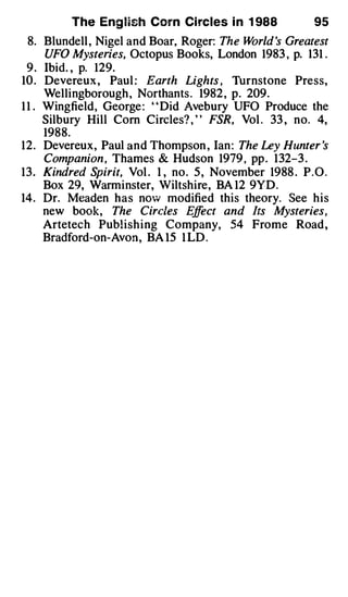 The Eng lish Corn Ci rcles i n 1 988             95
  8. Blundell , Nigel and Boar, Roger: The W  orld 's Greatest
      UFO Mysteries, Octopus Books, London 1983 , p. 131 .
  9 . Ibid. , p. 129.
10 . Devereux , Paul : Earth Lights , Thrnstone Press,
      Wellingborough , Northants . 1982 , p. 209.
1 1 . Wingfield, George : " Did Avebury UFO Produce the
      Silbury Hill Com Circles? , ' ' FSR, Vol . 33 , no. 4,
      1988.
12. Devereux, Paul and Thompson , Ian : The Ley Hunter 's
      Companion , Thames & Hudson 1979 , pp . 132-3 .
13. Kindred Spirit, Vol . 1 , no. 5 , November 1988 . P.O.
      Box 29, Warminster, Wiltshire, BA 12 9YD.
14. Dr. Meaden has now modified this theory. See his
      new book, The Circles E ect and Its Mysteries,
                                  ff
      Artetech Publishing Company, 54 Frome Road ,
      Bradford-on-Avon, BA 15 1 LD .
 