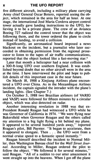 X                   T H E U FO REPORT
five different aircraft, including a military plane carrying
Army chief General Oscar Botero , reported seeing the ob­
ject, which remained in the area for half an hour. At one
stage , the international Jose Maria Cordova airport control
tower actually gave landing instructions to the UFO, be­
lieving it to be a private plane . The crew of an Avianca
Boeing 727 radioed the control tower that the object was
following them, and the tower ordered the plane to circle
instead of landing , to avoid a collision .
   Significantly, an aeronautical board imposed a news
blackout on the incident, but a journalist who later suc­
ceeded in obtaining permission from the. regional prose­
cutor to listen to the tapes of air traffic communications,
reported that the object looked like a fast-moving star. 4
   Later that month a helicopter had a near collision with
a 300-ft-long UFO over southern England . It was estab­
lished beyond doubt that no other aircraft were in the area
at the time . I have interviewed the pilot and hope to pub­
lish details of this important case in the near future .
   On March 18 , 1988 a Xinjiang Airlines plane encoun­
tered a UFO over China . As in the Mozambique Airlines
incident, the captain signaled the intruder with the plane's
landing lights . (See Chapter 7 . )
   O n October 3 , 1988 two Brazilian airliners (of VARIG
and VASP) were followed for fifteen minutes by a circular
object, which was also detected on radar.
   Another interesting revelation in 1988 was that ex­
President Ronald Reagan had witnessed a UFO while he
was Governor of California in 1974 . ''We were flying near
Bakersfield when Governor Reagan and the others called
my attention to a big light flying a bit behind my plane.
It appeared to be several hundred yards away,' ' reported
Reagan 's pilot , Bill Paynter. ' ' It began to accelerate, then
it appeared to elongate . Then . . . the UFO went from a
normal cruise speed to a fantastic speed instantly. ' '
   Reagan himself described the incident to Normal Mil­
ler, then Washington Bureau chief for the W Street Jour­
                                                 all
nal. According to Miller, Reagan ordered the pilot to
follow the object. ' 'We followed it for several minutes, ''
said Reagan . "All of a sudden to our utter amazement it
went straight up into the heavens . When I got off the plane
 