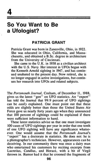 4
So You Want to Be
a Ufologist?

                   PATRICIA G RANT

   Patricia Grant was born in Zanesville, Ohio, in 1922 .
   She was educated in Ohio, California, and Massa­
   chusetts , and obtained a B . Sc . degree in architecture
   from the University of C incinnati .
     She came to the U .K. in 1958 as a civilian architect
   with the U . S . Navy. Her interest in UFOs began with
   the Kenneth Arnold sighting in 1947 , and has contin­
   ued unabated to the present day. Now retired, she is
   no longer engaged in active investigations, but contin­
   ues her research into UFOs and related subjects.


The Portsmouth Journal, Cosham, of December 11 , 1988,
gives us the latest '' gen' ' on UFO statistics. An ' 'expert' '
has told the Journal that 99 . 9 percent of UFO sightings
can be easily explained . One must point out that these
odds are slightly better than those the United States Air
Force gave us nearly forty years ago when they announced
that 100 percent of sightings could be explained if there
were sufficient information to hand .
   These latest statistics advise us that one must investigate
 100 cases of UFO sightings per year in order that one tenth
of one UFO sighting will have any significance whatso­
ever. One would assume that the Portsmouth Journal's
" expert" has a doctorate in statistics . He does not: he is
a photographer's technician . However, appearances can be
deceiving. In our community there was once a dairy man
who entertained his customers by reciting excerpts from
Lucretius, Catullus , and Horace, with a bit of Virgil
thrown in. Rumor had it that he crooned the fragments of
                              96
 