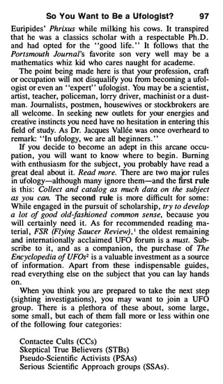 So You Want to Be a Ufolog lst?                 97
Euripides ' Phri.xus while milking his cows. It transpired
that he was a classics scholar with a respectable Ph . D .
and had opted for the "good life. " It follows that the
Portsmouth Journal's favorite son very well may be a
mathematics whiz kid who cares naught for academe.
   The point being made here is that your profession, craft
or occupation will not disqualify you from becoming a ufol­
ogist or even an "expert" ufologist . You may be a scientist,
artist, teacher, policeman , lorry driver, machinist or a dust­
man. Journalists, postmen, housewives or stockbrokers are
all welcome . In seeking new outlets for your energies and
creative instincts you need have no hesitation in entering this
field of study. As Dr. Jacques Vallee was once overheard to
remark: "In ufology, we are all beginners . "
   If you decide to become an adept in this arcane occu­
pation , you will want to know where to begin . Burning
with enthusiasm for the subject , you probably have read a
great deal about it. Read more. There are two major rules
in ufology-although many ignore them-and the first rule
is this: Collect and catalog as much data on the subject
as you can. The second rule is more difficult for some :
While engaged in the pursuit of scholarship , try to develop
a lot of good old-f   ashioned common sense, because you
will certainly need it. As for recommended reading ma­
terial , FSR (Flying Saucer Review) , 1 the oldest remaining
and internationally acclaimed UFO forum is a must. Sub­
scribe to it, and as a companion , the purchase of The
Encyclopedia of UFOs2 is a valuable investment as a source
of information . Apart from these indispensable guides ,
read everything else on the subject that you can lay hands
on .
   When you think you are prepared to take the next step
(sighting investigations) , you may want to join a UFO
group. There is a plethora of these about, some large ,
some small , but each of them fall more or less within one
of the following four categories :

  Contactee Cults (CCs)
  Skeptical True Believers (STBs)
  Pseudo-Scientific Activists (PSAs)
  Serious Scientific Approach groups (SSAs) .
 