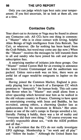 98                THE U FO REPORT

   Only you can judge which type best suits your temper­
ament. If you feel uncertain , let us look at them all , one
at a time .



                   Co ntactee Cu lts
Your short-cut to Arcturus or Vega may be found in almost
any Contactee cult. All CCs have one thing in common :
a " Master" who is in close contact with loving, helpful
Alien Beings of high intelligence from Zeta Reticuli , Tau
Ceti , or wherever. (So far nothing has been heard from
the Crab Nebula , but word may come any day now. ) When
the ' 'Master' ' receives the messages he will transmit them
to all and sundry who have joined his cult and paid the
subscription fees .
   A surprising number of initiates join these groups . One
' 'Master' ' rented Caxton Hall for an evening to announce
the latest Cosmic Communique and the auditorium was
packed. Unless rent-a-mob was on hire, there were an
awful lot of eager would-be emigrants to Jupiter on the
scene .
   Hav ing joined the Common Market, England is pres­
ently playing host to a branch of a European CC which
promises to " demystify " the human body. This cult came
into flower when its " Master" met small aliens from a
silver spaceship which hovered near him as he walked in
the old volcano country in France . Claiming to have spent
an entertaining evening with Jesus and Buddha, he has
recruite d , among others , a charming Quaker lass as
spokeswoman for his movement in Britain . 3 Her atten­
dance at one of the cult's camps in Europe unveiled a lot ,
literally. Putting it baldly, there was a lot of nudity and
" everyone did their own thing. " Of course everyone was
terribly responsible about sex, ' ' with the AIDS problem
and all that. "
   It is self-evident that the CCs do not really investigate
UFO sightings . Membership is "no work and all play "
and " follow the leader. " Although the United States has
 