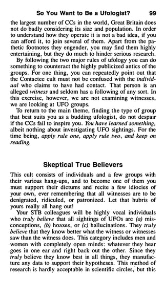 So You Wa nt to Be a Ufolog ist?                99
the largest number of CCs in the world , Great Britain does
not do badly considering its size and population. In order
to understand how they operate it is not a bad idea , if you
can afford it, to join several of them . Apart from the pa­
thetic footnotes they engender, you may find them highly
entertaining, but they do much to hinder serious research .
   By following the two major rules of ufology you can do
something to counteract the highly publicized antics of the
groups. For one thing, you can repeatedly point out that
the Contactee cult must not be confused with the individ­
ual who claims to have had contact . That person is an
alleged witness and seldom has a following of any sort. In
this exercise, however, we are not examining witnesses ,
we are looking at UFO groups.
   To return to the main theme, finding the type of group
that best suits you as a budding ufologist, do not despair
if the CCs fail to inspire you . Y have learned something,
                                  ou
albeit nothing about investigating UFO sightings . For the
time being, apply rule one, apply rule two, and keep on
reading.



              S kepti cal True Bel i eve rs
This cult consists of individuals and a few groups with
their various hang-ups , and to become one of them you
must support their dictums and recite a few idiocies of
your own , ever remembering that all witnesses are to be
denigrated , ridiculed , or patronized . Let that hubris of
yours really all hang out!
   Your STB colleagues will be highly vocal individuals
who truly believe that all sightings of UFOs are (a) mis­
conceptions, (b) hoaxes, or (c) hallucinations . They truly
believe that they know better what the witness or witnesses
saw than the witness does . This category includes men and
women with completely open minds : whatever they hear
goes in one ear and right back out the other. Since they
truly believe they know best in all things , they manufac­
ture any data to support their hypotheses. This method of
                                                     c
research is hardly acceptable in scientific circles , but this
 