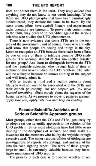 1 00               TH E U FO REPORT
does not bother them in the least. They truly believe that
anything they do not know is not worth knowing . When
there are UFO photographs that have been painstakingly
authenticated, they declare the same to be fakes . By the
same token , pilots have eyeball floaters and experienced
radar operators are ignorant . To prove their commitment
to the faith, they descend to near-libel against the serious
scientist who studies the UFO phenomenon .
   There is now evidence that some STBs are in the em­
ploy of the government , and of course, those who are jolly
w�ll know that people are seeing odd things in the sky.
Learn to recognize an STB because there have been efforts
by one or more of them to infiltrate genuine UFO study
groups. The accomplishment of this aim spelled disaster
for one group .4 And learn to distinguish between the STB
and the reputable scientist, who through lack of time or
inclination has never studied the UFO problem. The latter
will be a skeptic because he knows nothing of the subject
and will freely admit it .
   With an inquiri ng mind and a healthy curiosity about
life , you will not wish to be associated with the STBs and
their ostrich philosophy. Do not despair yet . Y have
                                                    ou
learned something, albeit mostly about the vagaries of the
human psyche . As we prepare to move to pastures greener,
apply rule one, apply rule two and keep on reading.

         Pseudo-Scie ntific Activists a nd
       Serious Scie ntific Appro ach g ro u ps
Most groups, other than the CCs and STBs, genuinely try
to adopt a serious scientific approach to the solution of the
UFO problem. Since most ufologists have had little or no
training in the disciplines of science, one must make al­
lowances for the members who fall by the wayside through
excessive zeal . The major responsibilities of ufologists are
investigations of reports of sightings , and analysis of the
data for each sighting report. The work of these groups ,
large o r small , i s extremely valuable because they inves­
tigate mountains of UFO reports.
   The priority in each case is to discover whether or not
 